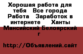 Хорошая работа для тебя - Все города Работа » Заработок в интернете   . Ханты-Мансийский,Белоярский г.